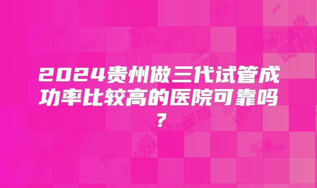 2024贵州做三代试管成功率比较高的医院可靠吗？