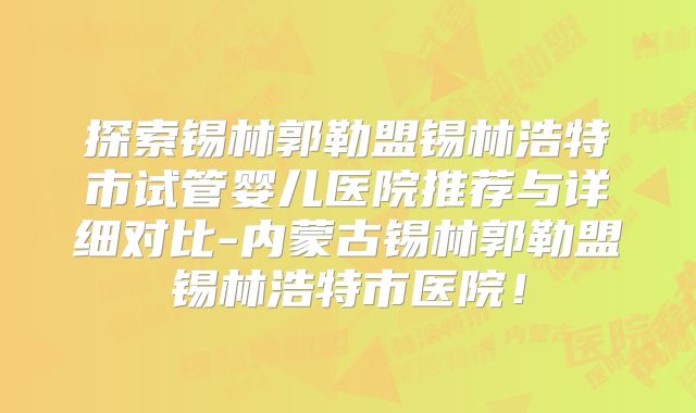 探索锡林郭勒盟锡林浩特市试管婴儿医院推荐与详细对比-内蒙古锡林郭勒盟锡林浩特市医院！
