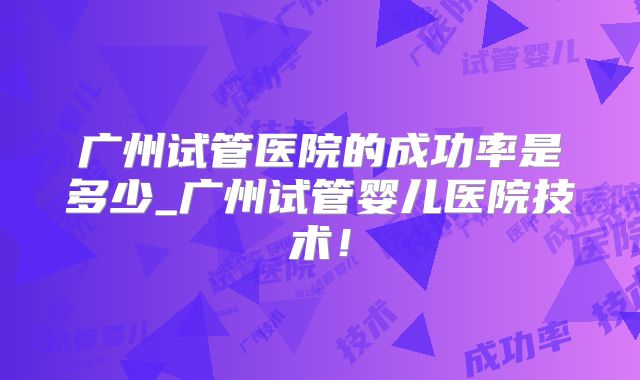 广州试管医院的成功率是多少_广州试管婴儿医院技术！
