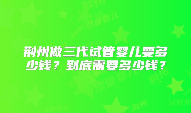 荆州做三代试管婴儿要多少钱？到底需要多少钱？