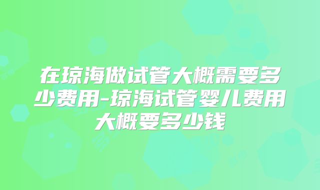 在琼海做试管大概需要多少费用-琼海试管婴儿费用大概要多少钱