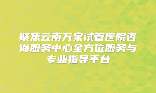 聚焦云南万家试管医院咨询服务中心全方位服务与专业指导平台