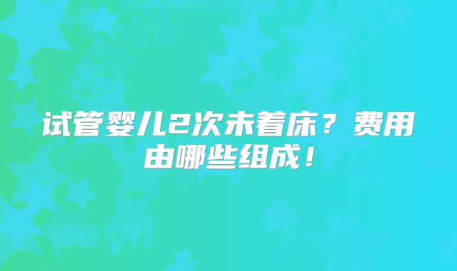 试管婴儿2次未着床？费用由哪些组成！