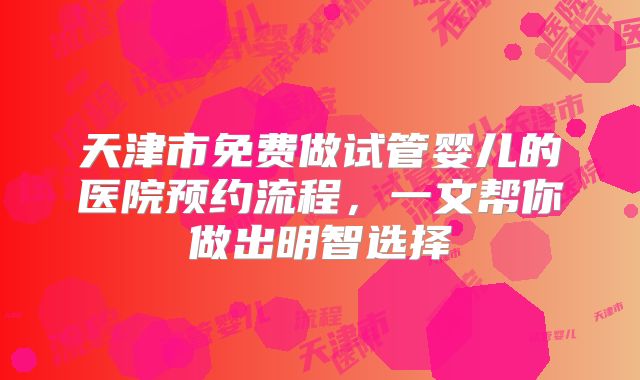 天津市免费做试管婴儿的医院预约流程，一文帮你做出明智选择