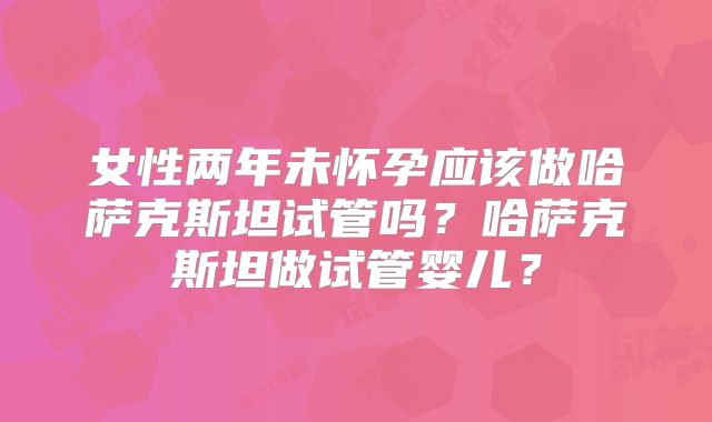 女性两年未怀孕应该做哈萨克斯坦试管吗？哈萨克斯坦做试管婴儿？