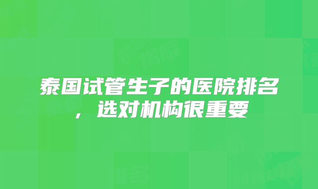 泰国试管生子的医院排名,选对机构很重要