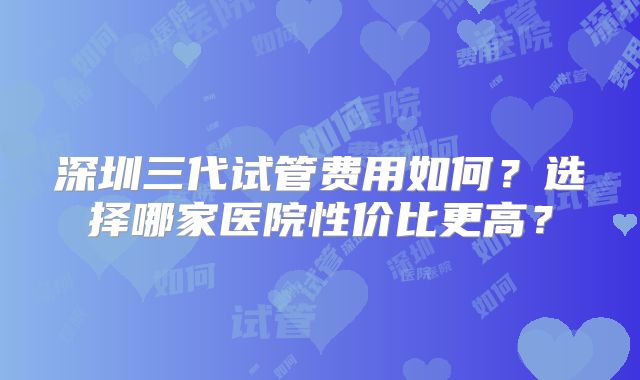 深圳三代试管费用如何？选择哪家医院性价比更高？