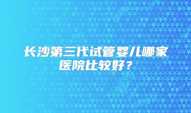 长沙第三代试管婴儿哪家医院比较好？