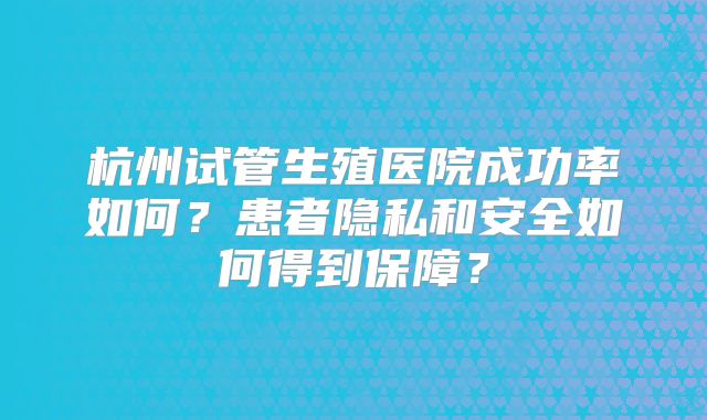 杭州试管生殖医院成功率如何？患者隐私和安全如何得到保障？