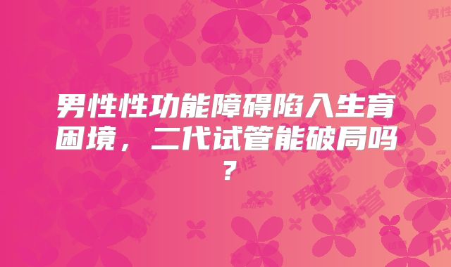 男性性功能障碍陷入生育困境，二代试管能破局吗？