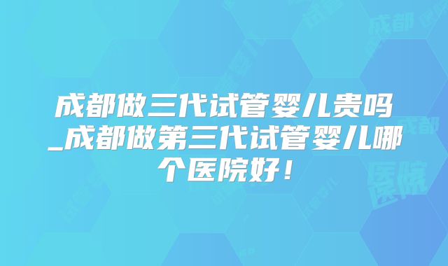 成都做三代试管婴儿贵吗_成都做第三代试管婴儿哪个医院好！