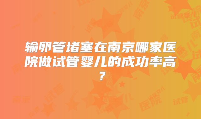 输卵管堵塞在南京哪家医院做试管婴儿的成功率高？