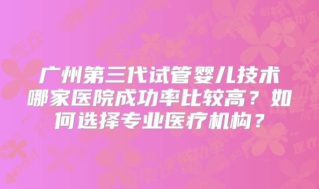 广州第三代试管婴儿技术哪家医院成功率比较高？如何选择专业医疗机构？