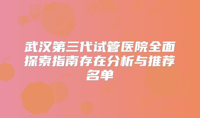 武汉第三代试管医院全面探索指南存在分析与推荐名单