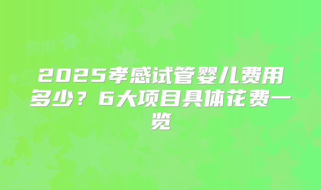 2025孝感试管婴儿费用多少？6大项目具体花费一览
