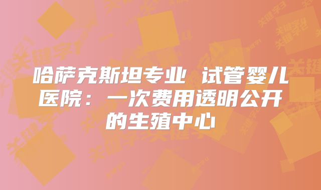 哈萨克斯坦专业 试管婴儿医院：一次费用透明公开的生殖中心