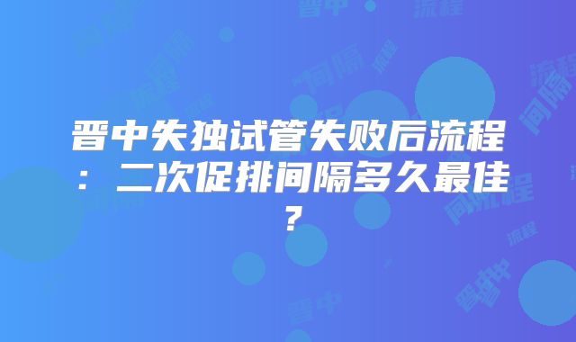 晋中失独试管失败后流程：二次促排间隔多久最佳？