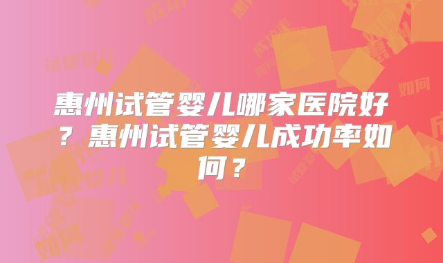 惠州试管婴儿哪家医院好？惠州试管婴儿成功率如何？