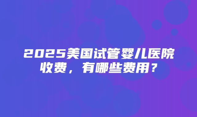 2025美国试管婴儿医院收费，有哪些费用？