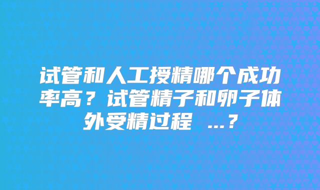 试管和人工授精哪个成功率高？试管精子和卵子体外受精过程 ...？