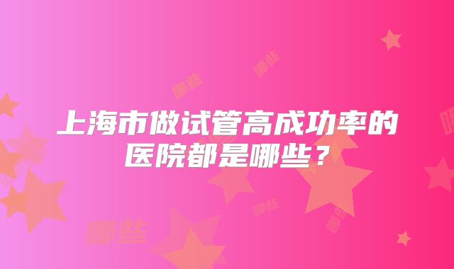上海市做试管高成功率的医院都是哪些？