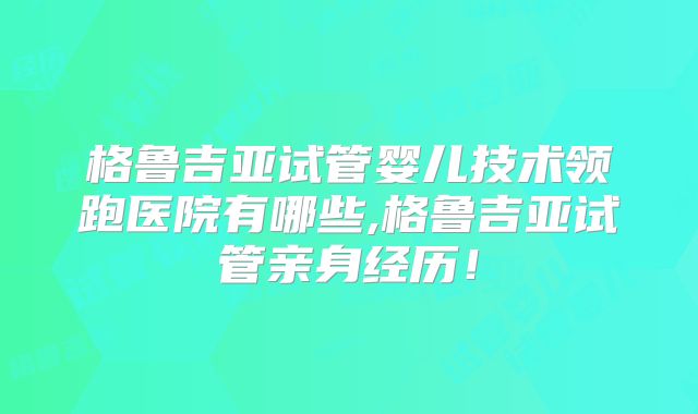 格鲁吉亚试管婴儿技术领跑医院有哪些,格鲁吉亚试管亲身经历！