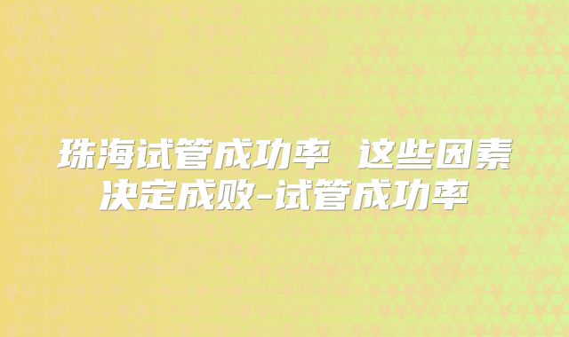 珠海试管成功率 这些因素决定成败-试管成功率