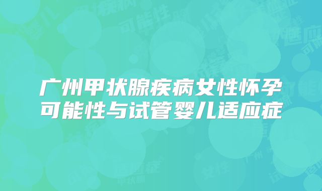 广州甲状腺疾病女性怀孕可能性与试管婴儿适应症