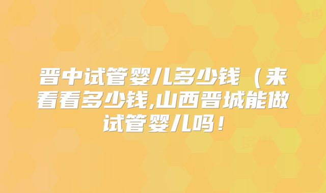 晋中试管婴儿多少钱(来看看多少钱,山西晋城能做试管婴儿吗!