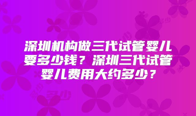 深圳机构做三代试管婴儿要多少钱？深圳三代试管婴儿费用大约多少？