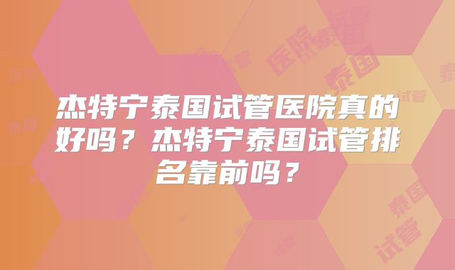 杰特宁泰国试管医院真的好吗？杰特宁泰国试管排名靠前吗？
