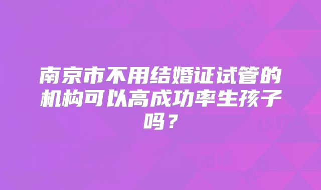 南京市不用结婚证试管的机构可以高成功率生孩子吗？