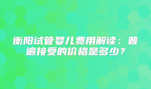 衡阳试管婴儿费用解读：普遍接受的价格是多少？