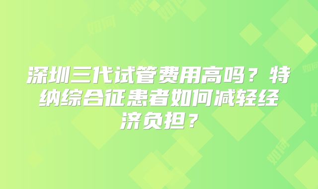 深圳三代试管费用高吗？特纳综合征患者如何减轻经济负担？