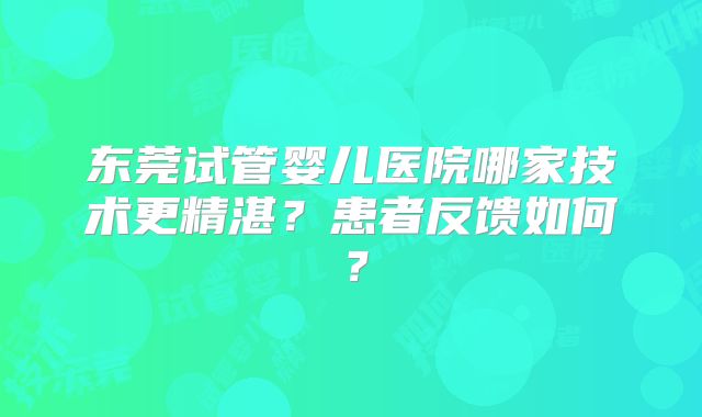 东莞试管婴儿医院哪家技术更精湛？患者反馈如何？