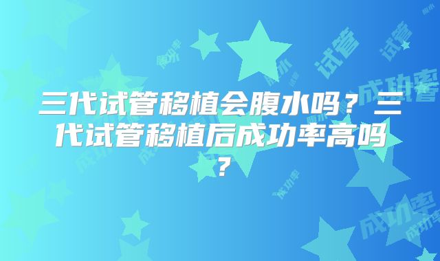 三代试管移植会腹水吗？三代试管移植后成功率高吗？
