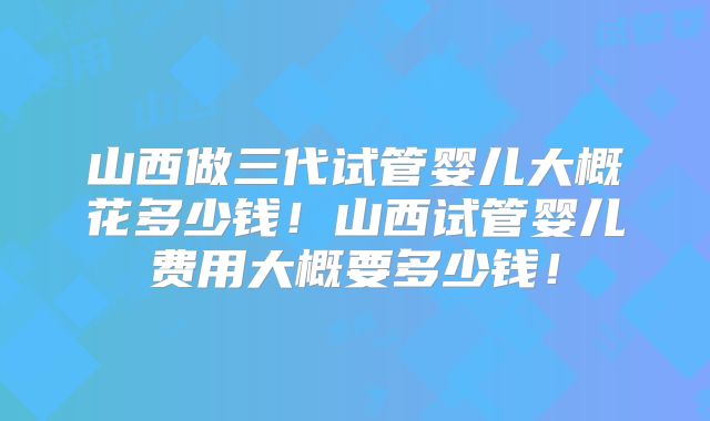 山西做三代试管婴儿大概花多少钱！山西试管婴儿费用大概要多少钱！