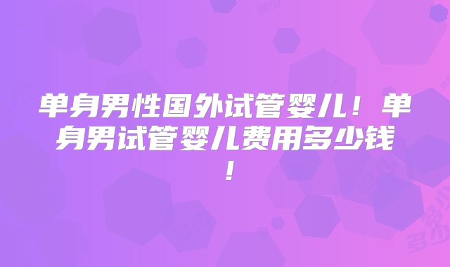 单身男性国外试管婴儿！单身男试管婴儿费用多少钱！