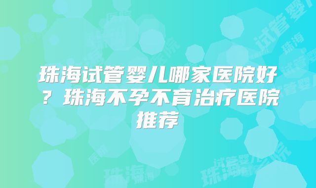 珠海试管婴儿哪家医院好？珠海不孕不育治疗医院推荐