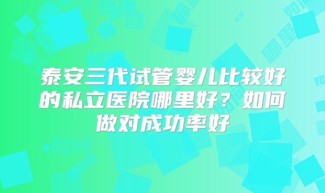 泰安三代试管婴儿比较好的私立医院哪里好？如何做对成功率好