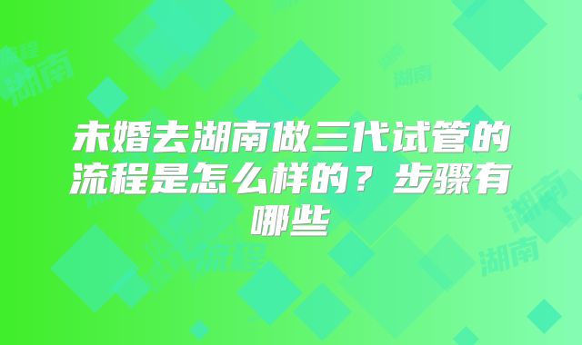 未婚去湖南做三代试管的流程是怎么样的？步骤有哪些