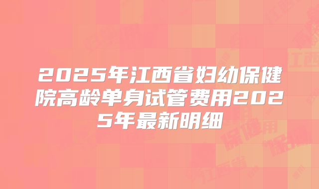 2025年江西省妇幼保健院高龄单身试管费用2025年最新明细