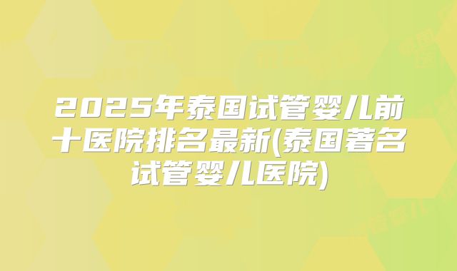 2025年泰国试管婴儿前十医院排名最新(泰国著名试管婴儿医院)