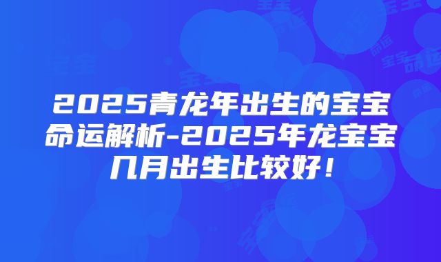 2025青龙年出生的宝宝命运解析-2025年龙宝宝几月出生比较好！