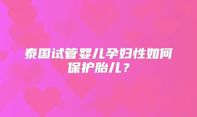 泰国试管婴儿孕妇性如何保护胎儿？