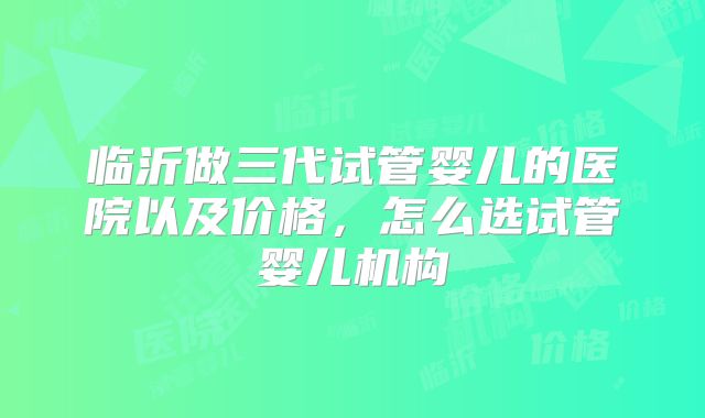 临沂做三代试管婴儿的医院以及价格,怎么选试管婴儿机构