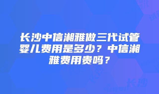 长沙中信湘雅做三代试管婴儿费用是多少？中信湘雅费用贵吗？