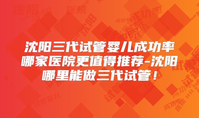 沈阳三代试管婴儿成功率哪家医院更值得推荐-沈阳哪里能做三代试管！