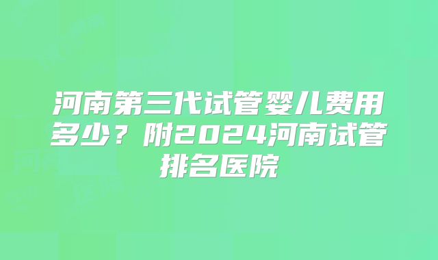 河南第三代试管婴儿费用多少？附2024河南试管排名医院