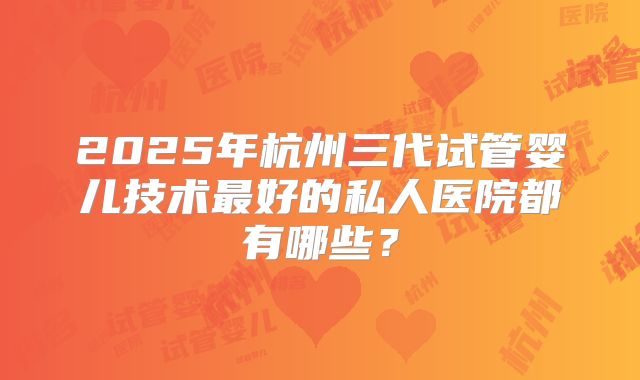 2025年杭州三代试管婴儿技术最好的私人医院都有哪些?